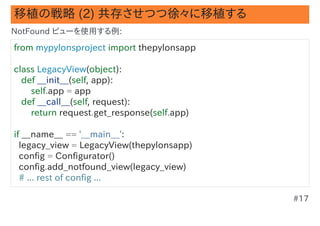 移植の戦略 (2) 共存させつつ徐々に移植する
NotFound ビューを使用する例:

from mypylonsproject import thepylonsapp

class LegacyView(object):
   def __init__(self, app):
       self.app = app
   def __call__(self, request):
       return request.get_response(self.app)

if __name__ == '__main__':
  legacy_view = LegacyView(thepylonsapp)
  config = Configurator()
  config.add_notfound_view(legacy_view)
  # ... rest of config ...

                                               #17
 