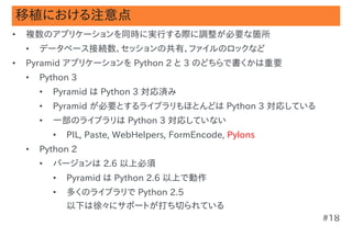 移植における注意点
•   複数のアプリケーションを同時に実行する際に調整が必要な箇所
    •   データベース接続数、セッションの共有、ファイルのロックなど
•   Pyramid アプリケーションを Python 2 と 3 のどちらで書くかは重要
    •   Python 3
        •   Pyramid は Python 3 対応済み
        •   Pyramid が必要とするライブラリもほとんどは Python 3 対応している
        •   一部のライブラリは Python 3 対応していない
            •   PIL, Paste, WebHelpers, FormEncode, Pylons
    •   Python 2
        •   バージョンは 2.6 以上必須
            •   Pyramid は Python 2.6 以上で動作
            •   多くのライブラリで Python 2.5
                以下は徐々にサポートが打ち切られている
                                                             #18
 