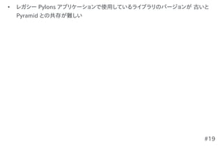 •   レガシー Pylons アプリケーションで使用しているライブラリのバージョンが 古いと
    Pyramid との共存が難しい




                                             #19
 