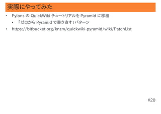 実際にやってみた
•   Pylons の QuickWiki チュートリアルを Pyramid に移植
    •   「ゼロから Pyramid で書き直す」パターン
•   https://bitbucket.org/knzm/quickwiki-pyramid/wiki/PatchList




                                                                  #20
 