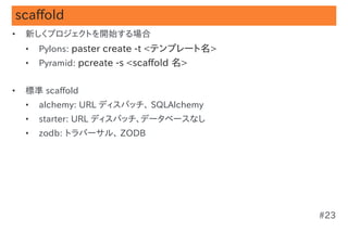 scaffold
•   新しくプロジェクトを開始する場合
    •   Pylons: paster create -t <テンプレート名>
    •   Pyramid: pcreate -s <scaffold 名>


•   標準 scaffold
    •   alchemy: URL ディスパッチ、 SQLAlchemy
    •   starter: URL ディスパッチ、データベースなし
    •   zodb: トラバーサル、 ZODB




                                             #23
 