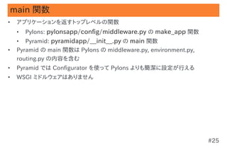 main 関数
•   アプリケーションを返すトップレベルの関数
    •   Pylons: pylonsapp/config/middleware.py の make_app 関数
    •   Pyramid: pyramidapp/__init__.py の main 関数
•   Pyramid の main 関数は Pylons の middleware.py, environment.py,
    routing.py の内容を含む
•   Pyramid では Configurator を使って Pylons よりも簡潔に設定が行える
•   WSGI ミドルウェアはありません




                                                                 #25
 