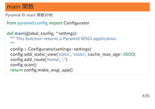 main 関数
Pyramid の main 関数の例:

from pyramid.config import Configurator

def main(global_config, **settings):
   """ This function returns a Pyramid WSGI application.
   """
   config = Configurator(settings=settings)
   config.add_static_view('static', 'static', cache_max_age=3600)
   config.add_route('home', '/')
   config.scan()
   return config.make_wsgi_app()




                                                                    #26
 
