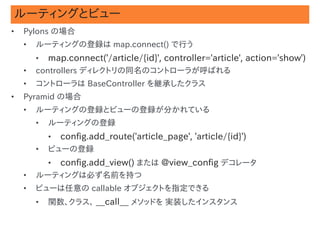 ルーティングとビュー
•   Pylons の場合
    •   ルーティングの登録は map.connect() で行う
        •   map.connect('/article/{id}', controller='article', action='show')
    •   controllers ディレクトリの同名のコントローラが呼ばれる
    •   コントローラは BaseController を継承したクラス
•   Pyramid の場合
    •   ルーティングの登録とビューの登録が分かれている
        •   ルーティングの登録
            •   config.add_route('article_page', 'article/{id}')
        •   ビューの登録
            •   config.add_view() または @view_config デコレータ
    •   ルーティングは必ず名前を持つ
    •   ビューは任意の callable オブジェクトを指定できる
        •   関数、クラス、 __call__ メソッドを 実装したインスタンス                            #27
 