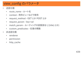 view_config のパラメータ
•   述語引数
    •   route_name - ルート名
    •   context - 例外ビューなどで使用
    •   request_method - GET とか POST とか
    •   request_param - key=val
    •   match_param - ルーティングの変数部分 (/{title} とか)
    •   custom_predicates - 任意の関数
•   非述語引数
    •   renderer
    •   permission
    •   http_cache



                                                  #29
 