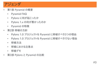 アジェンダ
•   第1部 Pyramid の概要
    •   Pyramid FAQ
    •   Pylons に何が起こったか
    •   Pylons 1.x の何が悪かったのか
    •   Pyramid の特徴
•   第2部 移植の方針
    •   Pylons 1.0 プロジェクトを Pyramid に移植すべき3つの理由
    •   Pylons 1.0 プロジェクトを Pyramid に移植すべきでない理由
    •   移植方法
    •   移植における注意点
    •   移植デモ
•   第3部 Pylons と Pyramid の比較

                                                 #3
 