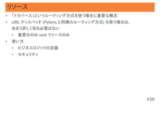 リソース
•   「トラバース」というルーティング方式を使う場合に重要な概念
•   URL ディスパッチ (Pylons と同様のルーティング方式) を使う場合は、
    あまり詳しく知る必要はない
    •   重要なのは root リソースのみ
•   使い方
    •   ビジネスロジックの定義
    •   セキュリティ




                                               #30
 