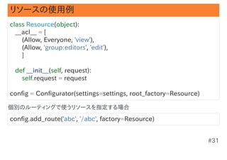 リソースの使用例
class Resource(object):
   __acl__ = [
       (Allow, Everyone, 'view'),
       (Allow, 'group:editors', 'edit'),
       ]

   def __init__(self, request):
       self.request = request

config = Configurator(settings=settings, root_factory=Resource)

個別のルーティングで使うリソースを指定する場合

config.add_route('abc', '/abc', factory=Resource)


                                                                  #31
 