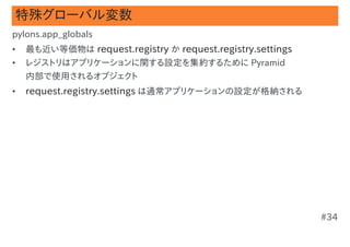 特殊グローバル変数
pylons.app_globals
•   最も近い等価物は request.registry か request.registry.settings
•   レジストリはアプリケーションに関する設定を集約するために Pyramid
    内部で使用されるオブジェクト
•   request.registry.settings は通常アプリケーションの設定が格納される




                                                            #34
 