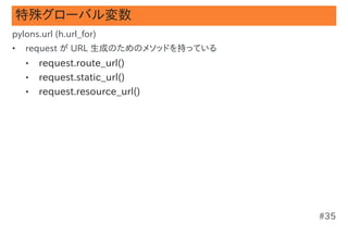 特殊グローバル変数
pylons.url (h.url_for)
•   request が URL 生成のためのメソッドを持っている
    •   request.route_url()
    •   request.static_url()
    •   request.resource_url()




                                     #35
 