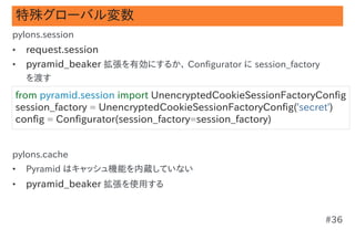 特殊グローバル変数
pylons.session
•   request.session
•   pyramid_beaker 拡張を有効にするか、 Configurator に session_factory
    を渡す
from pyramid.session import UnencryptedCookieSessionFactoryConfig
session_factory = UnencryptedCookieSessionFactoryConfig('secret')
config = Configurator(session_factory=session_factory)


pylons.cache
•   Pyramid はキャッシュ機能を内蔵していない
•   pyramid_beaker 拡張を使用する


                                                               #36
 