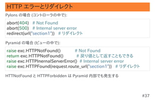 HTTP エラーとリダイレクト
Pylons の場合 (コントローラの中で):

abort(404)   # Not Found
abort(500)   # Internal server error
redirect(url("section1"))   # リダイレクト

Pyramid の場合 (ビューの中で):

raise exc.HTTPNotFound()            # Not Found
return exc.HTTPNotFound()           # 戻り値として返すこともできる
raise exc.HTTPInernalServerError()  # Internal server error
raise exc.HTTPFound(request.route_url("section1"))   # リダイレクト

HTTNotFound と HTTPForbidden は Pyramid 内部でも発生する




                                                                #37
 