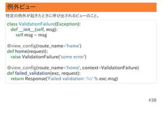 例外ビュー
特定の例外が起きたときに呼び出されるビューのこと。

class ValidationFailure(Exception):
   def __init__(self, msg):
       self.msg = msg

@view_config(route_name='home')
def home(request):
   raise ValidationFailure('some error')

@view_config(route_name='home', context=ValidationFailure)
def failed_validation(exc, request):
   return Response('Failed validation: %s' % exc.msg)



                                                             #38
 