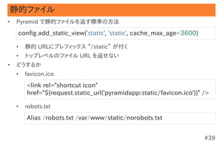 静的ファイル
•   Pyramid で静的ファイルを返す標準の方法

    config.add_static_view('static', 'static', cache_max_age=3600)

    •   静的 URLにプレフィックス “/static” が付く
    •   トップレベルのファイル URL を返せない
•   どうするか
    •   favicon.ico

        <link rel="shortcut icon"
        href="${request.static_url('pyramidapp:static/favicon.ico')}" />

    •   robots.txt

        Alias /robots.txt /var/www/static/norobots.txt


                                                                      #39
 