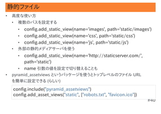 静的ファイル
•   高度な使い方
    •   複数のパスを設定する
        •   config.add_static_view(name='images', path='static/images')
        •   config.add_static_view(name='css', path='static/css')
        •   config.add_static_view(name='js', path='static/js')
    •   外部の静的メディアサーバを使う
        •   config.add_static_view(name='http://staticserver.com/',
            path='static')
        •   name 引数の値を設定で切り替えることも
•   pyramid_assetviews というパッケージを使うとトップレベルのファイル URL
    を簡単に設定できる (らしい)

    config.include("pyramid_assetviews")
    config.add_asset_views("static", ["robots.txt", "favicon.ico"])
                                                                      #40
 