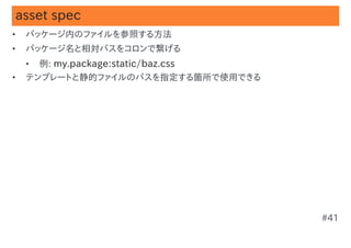 asset spec
•   パッケージ内のファイルを参照する方法
•   パッケージ名と相対パスをコロンで繋げる
    •   例: my.package:static/baz.css
•   テンプレートと静的ファイルのパスを指定する箇所で使用できる




                                       #41
 