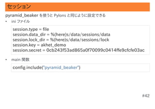 セッション
pyramid_beaker を使うと Pylons と同じように設定できる
•   ini ファイル

    session.type = file
    session.data_dir = %(here)s/data/sessions/data
    session.lock_dir = %(here)s/data/sessions/lock
    session.key = akhet_demo
    session.secret = 0cb243f53ad865a0f70099c0414ffe9cfcfe03ac

•   main 関数

    config.include("pyramid_beaker")




                                                           #42
 