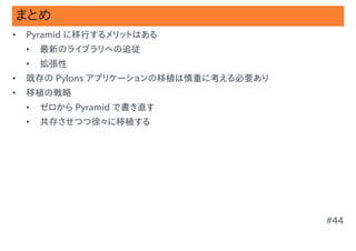 まとめ
•   Pyramid に移行するメリットはある
    •   最新のライブラリへの追従
    •   拡張性
•   既存の Pylons アプリケーションの移植は慎重に考える必要あり
•   移植の戦略
    •   ゼロから Pyramid で書き直す
    •   共存させつつ徐々に移植する




                                        #44
 