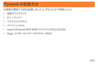 Pyramid の拡張方法
※時間の関係で今回は割愛しました (いずれどこかで発表したい)
•   設定ディレクティブ
•   ビューマッパー
•   リクエストファクトリ
•   イベントシステム
•   tween (Pyramid 内の WSGI ミドルウェアのようなもの)
•   Zope コンポーネントアーキテクチャ (ZCA)




                                           #45
 