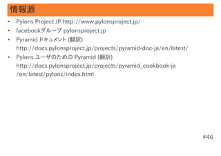 情報源
•   Pylons Project JP http://www.pylonsproject.jp/
•   facebookグループ pylonsproject.jp
•   Pyramid ドキュメント (翻訳)
    http://docs.pylonsproject.jp/projects/pyramid-doc-ja/en/latest/
•   Pylons ユーザのための Pyramid (翻訳)
    http://docs.pylonsproject.jp/projects/pyramid_cookbook-ja
    /en/latest/pylons/index.html




                                                                      #46
 
