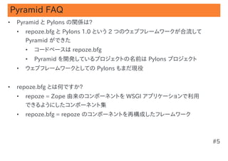 Pyramid FAQ
•   Pyramid と Pylons の関係は?
    •   repoze.bfg と Pylons 1.0 という 2 つのウェブフレームワークが合流して
        Pyramid ができた
        •   コードベースは repoze.bfg
        •   Pyramid を開発しているプロジェクトの名前は Pylons プロジェクト
    •   ウェブフレームワークとしての Pylons もまだ現役


•   repoze.bfg とは何ですか?
    •   repoze = Zope 由来のコンポーネントを WSGI アプリケーションで利用
        できるようにしたコンポーネント集
    •   repoze.bfg = repoze のコンポーネントを再構成したフレームワーク



                                                          #5
 