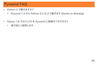 Pyramid FAQ
•   Python 3 で動きますか?
    •   Pyramid 1.3 から Python 3.2 以上で動きます (thanks to @aodag)


•   Pylons 1.0 プロジェクトを Pyramid に移植すべきですか?
    •   後で詳しく説明します




                                                               #6
 