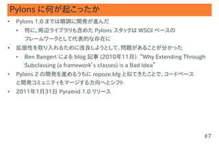 Pylons に何が起こったか
•   Pylons 1.0 までは順調に開発が進んだ
    •   特に、周辺ライブラリも含めた Pylons スタックは WSGI ベースの
        フレームワークとして代表的な存在に
•   拡張性を取り入れるために改良しようとして、問題があることが分かった
    •   Ben Bangert による blog 記事 (2010年11月): “Why Extending Through
        Subclassing (a framework’s classes) is a Bad Idea”
•   Pylons 2 の開発を進めるうちに repoze.bfg と似てきたことで、コードベース
    と開発コミュニティをマージする方向へとシフト
•   2011年1月31日 Pyramid 1.0 リリース




                                                                 #7
 