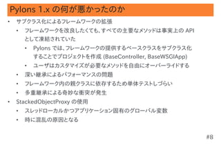 Pylons 1.x の何が悪かったのか
•   サブクラス化によるフレームワークの拡張
    •   フレームワークを改良したくても、すべての主要なメソッドは事実上の API
        として凍結されていた
        •   Pylons では、フレームワークの提供するベースクラスをサブクラス化
            することでプロジェクトを作成 (BaseController, BaseWSGIApp)
        •   ユーザはカスタマイズが必要なメソッドを自由にオーバーライドする
    •   深い継承によるパフォーマンスの問題
    •   フレームワーク内の親クラスに依存するため単体テストしづらい
    •   多重継承による奇妙な衝突が発生
•   StackedObjectProxy の使用
    •   スレッドローカルかつアプリケーション固有のグローバル変数
    •   時に混乱の原因となる


                                                           #8
 