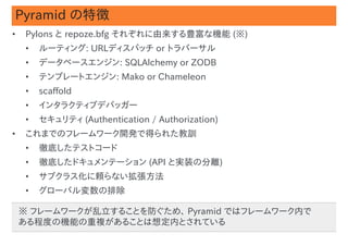 Pyramid の特徴
•    Pylons と repoze.bfg それぞれに由来する豊富な機能 (※)
     •   ルーティング: URLディスパッチ or トラバーサル
     •   データベースエンジン: SQLAlchemy or ZODB
     •   テンプレートエンジン: Mako or Chameleon
     •   scaffold
     •   インタラクティブデバッガー
     •   セキュリティ (Authentication / Authorization)
•    これまでのフレームワーク開発で得られた教訓
     •   徹底したテストコード
     •   徹底したドキュメンテーション (API と実装の分離)
     •   サブクラス化に頼らない拡張方法
     •   グローバル変数の排除

    ※ フレームワークが乱立することを防ぐため、 Pyramid ではフレームワーク内で
                                                   #9
    ある程度の機能の重複があることは想定内とされている
 