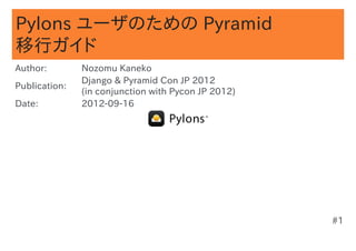 Pylons ユーザのための Pyramid
移行ガイド
Author:        Nozomu Kaneko
               Django & Pyramid Con JP 2012
Publication:
               (in conjunction with Pycon JP 2012)
Date:          2012-09-16




                                                     #1
 