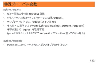 特殊グローバル変数
pylons.request
•   ビュー関数の中では request 引数
•   クラスベースのビューメソッドの中では self.request
•   テンプレートの中では、 request あるいは req
•  ...