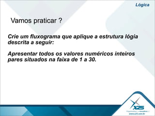 Lógica


 Vamos praticar ?

Crie um fluxograma que aplique a estrutura lógia
descrita a seguir:

Apresentar todos os valores numéricos inteiros
pares situados na faixa de 1 a 30.
 