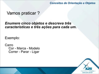 Conceitos de Orientação a Objetos


 Vamos praticar ?

Enumere cinco objetos e descreva três
características e três ações para cada um.


Exemplo:
Carro
  Cor - Marca - Modelo
  Correr - Parar - Ligar
 