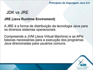 Princípios da linguagem Java 6.0


 JDK vs JRE
JRE (Java Runtime Enviroment)

A JRE é a forma de distribuição da tecnologia Java para
os diversos sistemas operacionais.

Compreende a JVM (Java Virtual Machine) e as APIs
básicas necessárias para a execução dos programas
Java direcionadas para usuários comuns.
 