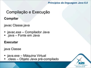 Princípios da linguagem Java 6.0


 Compilação e Execução
Compilar

javac Classe.java

• javac.exe – Compilador Java
• .java – Fonte em Java
Executar

java Classe

• java.exe – Máquina Virtual
• .class – Objeto Java pré-compilado
 
