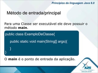 Princípios da linguagem Java 6.0


    Método de entrada/principal

Para uma Classe ser executável ele deve possuir o
método main.
public class ExemploDeClasse{

     public static void main(String[] args){

     }
}
O main é o ponto de entrada da aplicação.
 