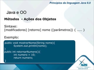 Princípios da linguagem Java 6.0


 Java e OO
Métodos - Ações dos Objetos

Sintaxe:
[modificadores] [retorno] nome ([parâmetros]) { ..... }

Exemplo:
public void mostrarNome(String nome){
        System.out.println(nome);
}
public int retornarNumero(){
        int numero = 10;
        return numero;
}
 