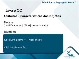 Princípios da linguagem Java 6.0


 Java e OO
Atributos - Características dos Objetos

Sintaxe:
[modificadores] [Tipo] nome = valor

Exemplo:


public String nome = “Thiago Dieb”;


public int idade = 84;
 