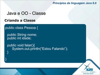 Princípios da linguagem Java 6.0


    Java e OO - Classe
Criando a Classe

public class Pessoa {

    public String nome;
    public int idade;

    public void falar(){
      System.out.println(“Estou Falando”);
    }

}
 