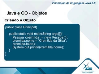 Princípios da linguagem Java 6.0


    Java e OO - Objetos
Criando o Objeto

public class Principal{

    public static void main(String args[]){
      Pessoa cremilda = new Pessoa();
      cremilda.nome = “Cremilda da Silva”;
      cremilda.falar();
      System.out.println(cremilda.nome);
    }
}
 