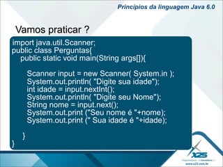 Princípios da linguagem Java 6.0


    Vamos praticar ?
import java.util.Scanner;
public class Perguntas{
  public static void main(String args[]){

         Scanner input = new Scanner( System.in );
         System.out.println( "Digite sua idade");
         int idade = input.nextInt();
         System.out.println( "Digite seu Nome");
         String nome = input.next();
         System.out.print ("Seu nome é "+nome);
         System.out.print (" Sua idade é "+idade);

     }
}
 