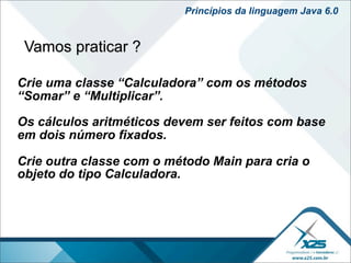 Princípios da linguagem Java 6.0


 Vamos praticar ?

Crie uma classe “Calculadora” com os métodos
“Somar” e “Multiplicar”.

Os cálculos aritméticos devem ser feitos com base
em dois número fixados.

Crie outra classe com o método Main para cria o
objeto do tipo Calculadora.
 