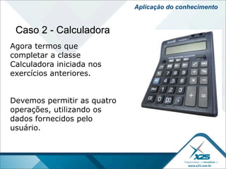 Aplicação do conhecimento


 Caso 2 - Calculadora
Agora termos que
completar a classe
Calculadora iniciada nos
exercícios anteriores.


Devemos permitir as quatro
operações, utilizando os
dados fornecidos pelo
usuário.
 
