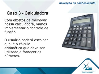 Aplicação do conhecimento


 Caso 3 - Calculadora
Com objetos de melhorar
nossa calculadora, vamos
implementar o controle de
função.

O usuário poderá escolher
qual é o cálculo
aritimético que deve ser
utilizado e fornecer os
números.
 
