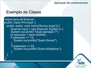 Aplicação do conhecimento


 Exemplo de Classe
import java.util.Scanner;
public class Principal {
 public static void main(String args[]){
     Scanner input = new Scanner( System.in );
     System.out.println( "Qual operação ?");
    int operacao = input.nextInt();
     if (operacao == 1){
         System.out.println("Quero Somar");
      }
      if (operacao == 2){
         System.out.println("Quero Multiplicar");
      }
 }
}
 