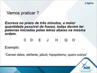 Lógica


 Vamos praticar ?

Escreva no prazo de três minutos, a maior
quantidade possível de frases, todas devem ter
palavras iniciadas pelas letras abaixo na mesma
ordem.
             C   D     E     J     H      Q    O

Exemplo:

“Cansei deles, elefante, jabuti, hipopótamo, quero outros”
 