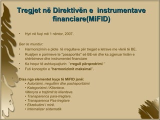 Tregjet në Direktivën e instrumentave
           financiare(MiFID)
•   Hyri në fuqi më 1 nëntor, 2007.

Ben te mundur:
• Harmonizimin e plote të rregullave për tregjet e letrave me vlerë të BE.
• Ruajtjen e parimeve te "pasaportës" së BE-së dhe ka zgjeruar listën e
   shërbimeve dhe instrumentet financiare
• Ka hequr të ashtuquajturin ‘’rregull përqendrimi ‘’
• Futi konceptin e "harmonizimit maksimal’’.

Disa nga elementet kyçe të MiFID janë:
   • Autorizimi, rregullimi dhe pashaportizimi
   • Kategorizimi i Klienteve.
   •Menyra e trajtimit te klienteve.
   • Transparenca para-tregtare.
   • Transparenca Pas-tregtare
   • Ekzekutimi i mirë.
   • Internalizer sistematik
 