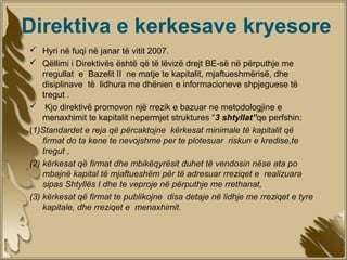 Direktiva e kerkesave kryesore
 Hyri në fuqi në janar të vitit 2007.
 Qëllimi i Direktivës është që të lëvizë drejt BE-së në përputhje me
    rregullat e Bazelit II ne matje te kapitalit, mjaftueshmërisë, dhe
    disiplinave të lidhura me dhënien e informacioneve shpjeguese të
    tregut .
 Kjo direktivë promovon një rrezik e bazuar ne metodologjine e
    menaxhimit te kapitalit nepermjet struktures “3 shtyllat”qe perfshin:
(1)Standardet e reja që përcaktojne kërkesat minimale të kapitalit që
    firmat do ta kene te nevojshme per te plotesuar riskun e kredise,te
    tregut ,
(2) kërkesat që firmat dhe mbikëqyrësit duhet të vendosin nëse ata po
    mbajnë kapital të mjaftueshëm për të adresuar rreziqet e realizuara
    sipas Shtyllës I dhe te veproje në përputhje me rrethanat,
(3) kërkesat që firmat te publikojne disa detaje në lidhje me rreziqet e tyre
    kapitale, dhe rreziqet e menaxhimit.
 