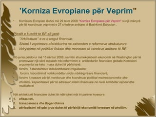 ’Korniza Evropiane për Veprim"
•                             ​
    Komisioni Evropian lëshoi më 29 tetor 2008 "Korniza Evropiane për Veprim" si një mënyrë
    për të koordinuar veprimet e 27 shteteve anëtare të Bashkimit Europian .


Pjesët e kuadrit te BE-së janë:
1. ‘’Arkitekture’’ e re e tregut financiar.
2. Shtimi I veprimeve afatshkurtra ne axhenden e reformave strukuturore
3. Ndryshime në politikat fiskale dhe monetare të vendeve anëtare të BE.

BE-ja ka përdorur më 15 nëntor 2008 ,samitin shumekombesh ekonomik në Washington për të
    promovuar një sërë masash mbi reformimin e arkitekturën financiare globale.Komisioni
    argumentoi se keto masa duhet të përfshijnë:
•   forcimi I standardeve ndërkombëtare rregullatore;
•    forcimi i koordinimit ndërkombëtar midis mbikëqyrësve financiarë;
•   forcimi i masave për të monitoruar dhe koordinuar politikat makroekonomike dhe
•   zhvillimi i kapaciteteve për të adresuar krizën financiare në nivel kombëtar rajonal dhe
    multilateral

Një arkitekturë financiare duhet të ndërtohet mbi tri parime kryesore:
1. efikasiteti,
2. transparenca dhe llogaridhënia
3. përfaqësimi në çdo grup duhet të përfshijë ekonomitë kryesore në zhvillim.
 