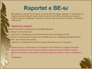 Raportet e BE-së
•                   ​
    BE-ja lëshoi dy raporte në tremujorin e parë të 2009 që trajtonin çështjen e mbikëqyrjes së
    tregjeve financiare.Raporti i parë, i lëshuar më 25 shkurt 2009 u përgatit nga një grup i
    nivelit të lartë për mbikëqyrjen financiare i kryesuar nga Jacques de Larosiere, ish-Drejtori i
    FMN-së etj)


•   Raporti de Larosiere
Raporti Larosiere u fokusua në 4 çështje kryesore:
(1) shkaqet e krizës financiare
(2) organizimin e mbikëqyrjes së institucioneve financiare dhe tregjeve në BE,
(3) forcimin e bashkëpunimit evropian në stabilitetin financiar, mbikëqyrjen,paralajmërimit të
hershëm, dhe mekanizmat e krizës.
 (4) organizimin e mbikëqyrësve te BE-së e për të bashkëpunuar në nivel global.

•   Raporti propozoi rekomandime mbi rregullimin dhe mbikëqyrjen e tregjeve financiare.
•   Raporti argumentoi se kriza financiare është karakterizuar nga një dështim sistemik.
•   Raporti de Larosiere rekomandon që BE-ja të krijojë një nivel te ri makro te kujdesshëm
    te
    mbikëqyrjes.
 